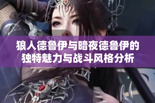 狼人德鲁伊与暗夜德鲁伊的独特魅力与战斗风格分析