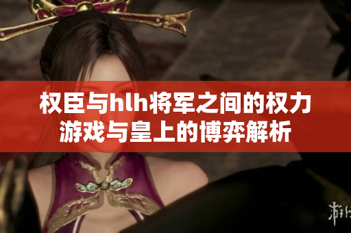 权臣与hlh将军之间的权力游戏与皇上的博弈解析