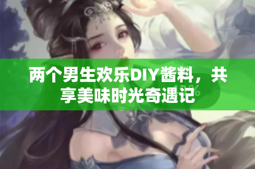 两个男生欢乐DIY酱料，共享美味时光奇遇记