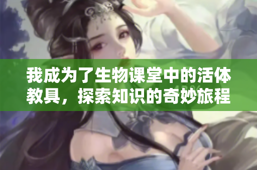我成为了生物课堂中的活体教具，探索知识的奇妙旅程