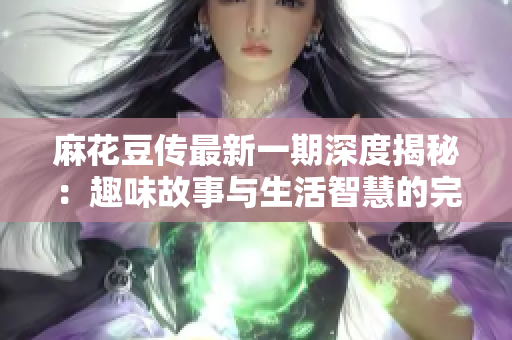 麻花豆传最新一期深度揭秘：趣味故事与生活智慧的完美结合