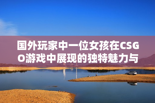 国外玩家中一位女孩在CSGO游戏中展现的独特魅力与技巧