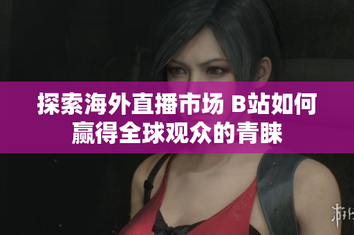 探索海外直播市场 B站如何赢得全球观众的青睐