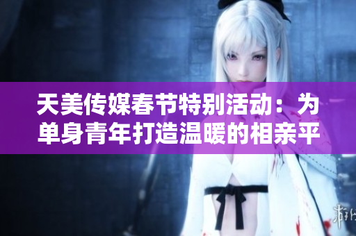 天美传媒春节特别活动：为单身青年打造温暖的相亲平台