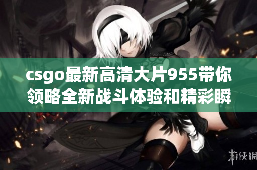 csgo最新高清大片955带你领略全新战斗体验和精彩瞬间