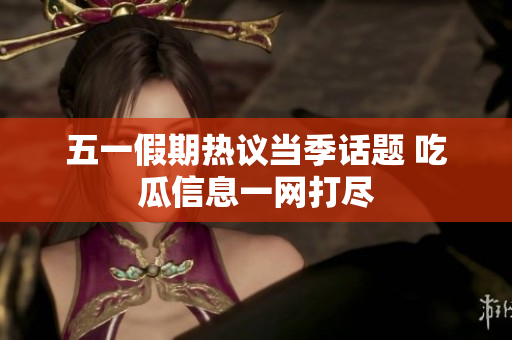 五一假期热议当季话题 吃瓜信息一网打尽