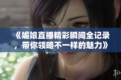 《媚娘直播精彩瞬间全记录，带你领略不一样的魅力》