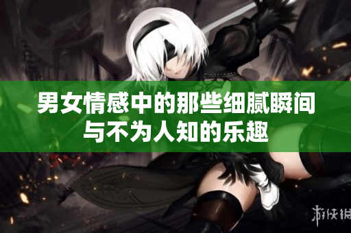 男女情感中的那些细腻瞬间与不为人知的乐趣
