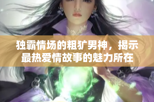 独霸情场的粗犷男神，揭示最热爱情故事的魅力所在