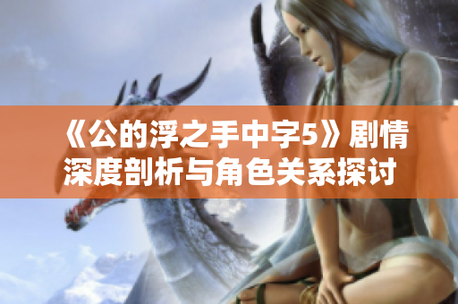 《公的浮之手中字5》剧情深度剖析与角色关系探讨