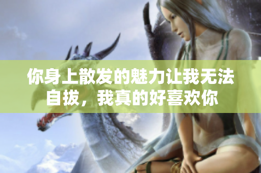 你身上散发的魅力让我无法自拔，我真的好喜欢你