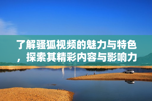 了解骚狐视频的魅力与特色，探索其精彩内容与影响力