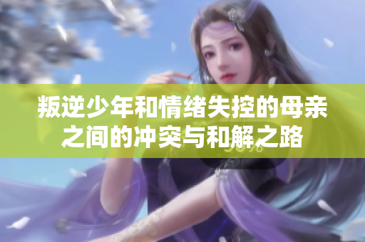 叛逆少年和情绪失控的母亲之间的冲突与和解之路