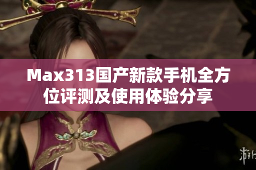 Max313国产新款手机全方位评测及使用体验分享