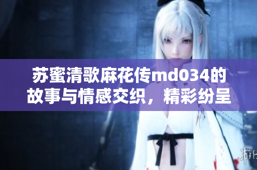 苏蜜清歌麻花传md034的故事与情感交织，精彩纷呈