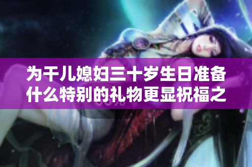 为干儿媳妇三十岁生日准备什么特别的礼物更显祝福之情
