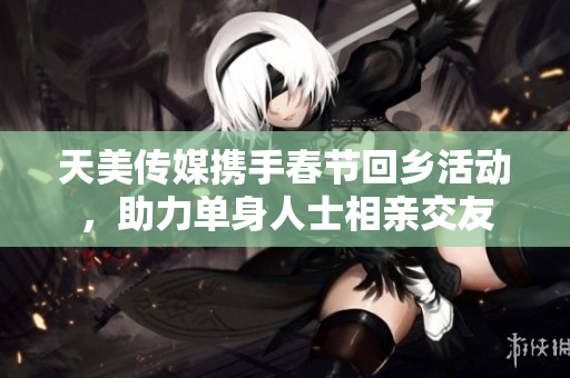 天美传媒携手春节回乡活动，助力单身人士相亲交友