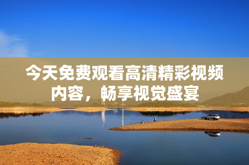 今天免费观看高清精彩视频内容，畅享视觉盛宴
