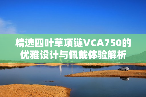 精选四叶草项链VCA750的优雅设计与佩戴体验解析