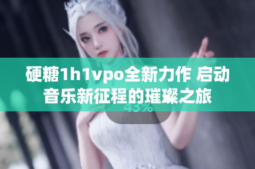 硬糖1h1vpo全新力作 启动音乐新征程的璀璨之旅