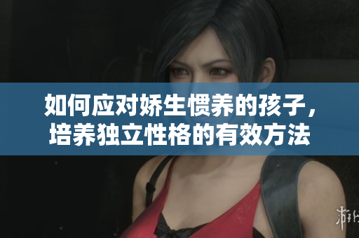如何应对娇生惯养的孩子，培养独立性格的有效方法