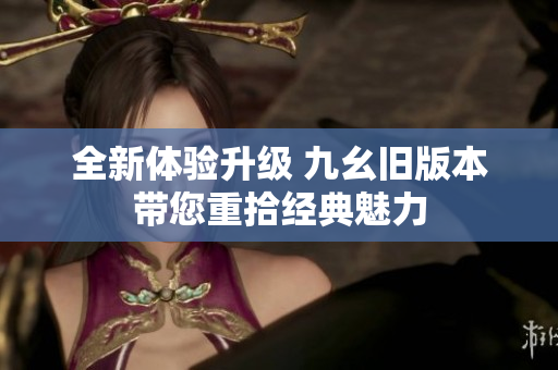 全新体验升级 九幺旧版本带您重拾经典魅力