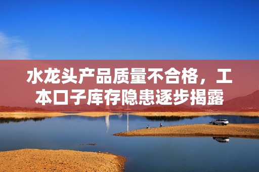 水龙头产品质量不合格，工本口子库存隐患逐步揭露