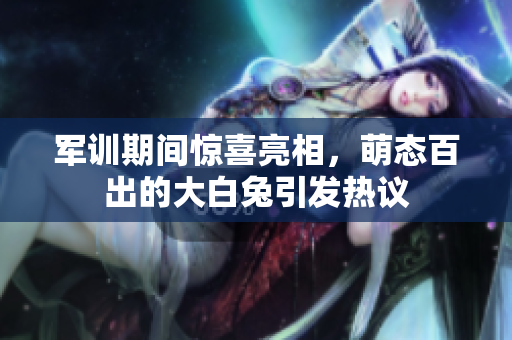 军训期间惊喜亮相，萌态百出的大白兔引发热议