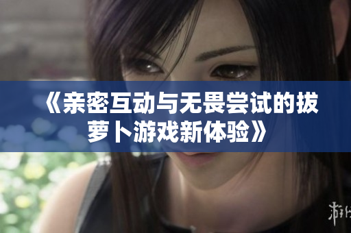 《亲密互动与无畏尝试的拔萝卜游戏新体验》