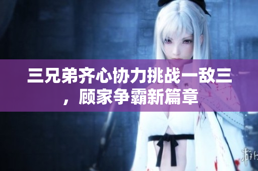 三兄弟齐心协力挑战一敌三，顾家争霸新篇章