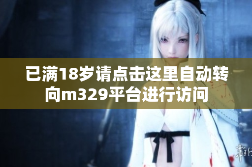 已满18岁请点击这里自动转向m329平台进行访问