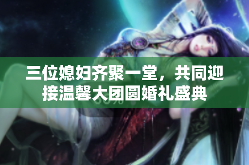 三位媳妇齐聚一堂，共同迎接温馨大团圆婚礼盛典