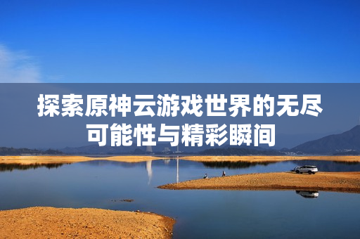 探索原神云游戏世界的无尽可能性与精彩瞬间