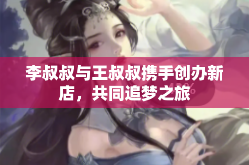 李叔叔与王叔叔携手创办新店，共同追梦之旅