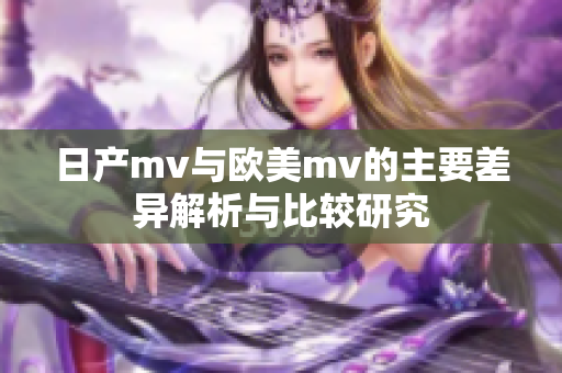 日产mv与欧美mv的主要差异解析与比较研究