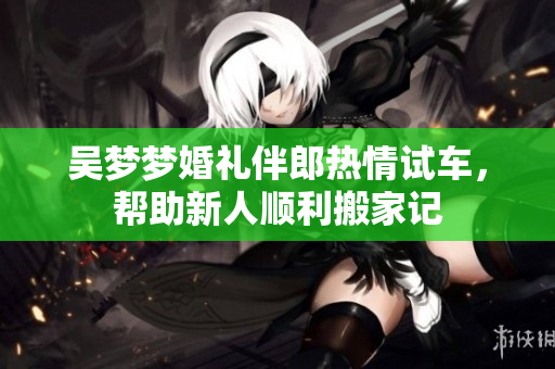吴梦梦婚礼伴郎热情试车，帮助新人顺利搬家记