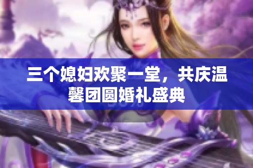 三个媳妇欢聚一堂，共庆温馨团圆婚礼盛典