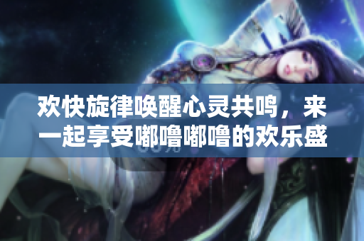 欢快旋律唤醒心灵共鸣，来一起享受嘟噜嘟噜的欢乐盛宴