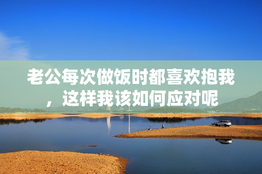 老公每次做饭时都喜欢抱我，这样我该如何应对呢