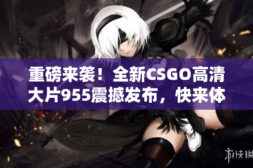 重磅来袭！全新CSGO高清大片955震撼发布，快来体验！