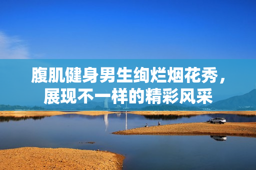 腹肌健身男生绚烂烟花秀，展现不一样的精彩风采