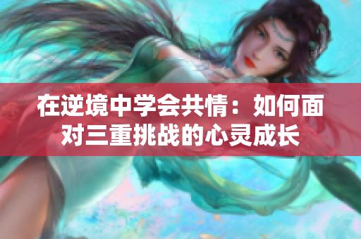在逆境中学会共情：如何面对三重挑战的心灵成长