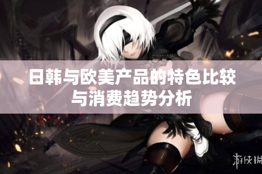 日韩与欧美产品的特色比较与消费趋势分析