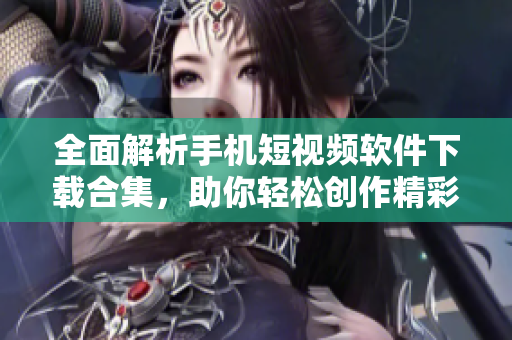 全面解析手机短视频软件下载合集，助你轻松创作精彩内容