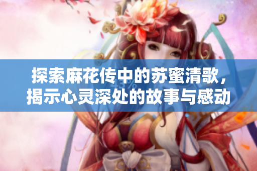 探索麻花传中的苏蜜清歌，揭示心灵深处的故事与感动