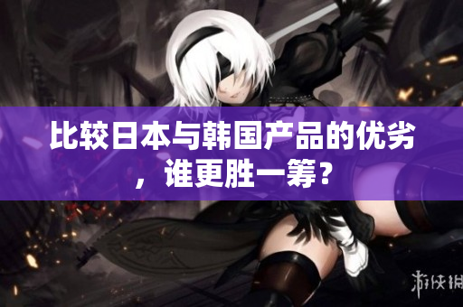 比较日本与韩国产品的优劣，谁更胜一筹？