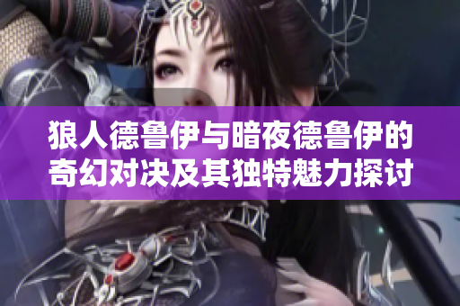 狼人德鲁伊与暗夜德鲁伊的奇幻对决及其独特魅力探讨