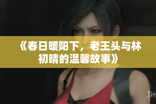《春日暖阳下，老王头与林初晴的温馨故事》