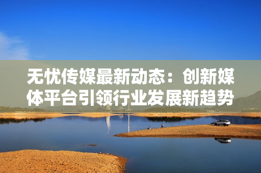 无忧传媒最新动态：创新媒体平台引领行业发展新趋势