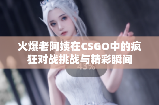 火爆老阿姨在CSGO中的疯狂对战挑战与精彩瞬间